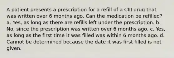 A patient presents a prescription for a refill of a CIII drug that was written over 6 months ago. Can the medication be refilled? a. Yes, as long as there are refills left under the prescription. b. No, since the prescription was written over 6 months ago. c. Yes, as long as the first time it was filled was within 6 months ago. d. Cannot be determined because the date it was first filled is not given.