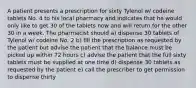 A patient presents a prescription for sixty Tylenol w/ codeine tablets No. 4 to his local pharmacy and indicates that he would only like to get 30 of the tablets now and will return for the other 30 in a week. The pharmacist should a) dispense 30 tablets of Tylenol w/ codeine No. 2 b) fill the prescription as requested by the patient but advise the patient that the balance must be picked up within 72 hours c) advise the patient that the full sixty tablets must be supplied at one time d) dispense 30 tablets as requested by the patient e) call the prescriber to get permission to dispense thirty