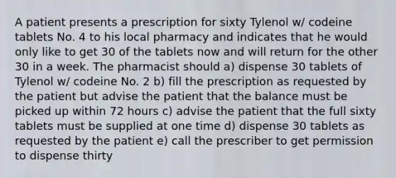 A patient presents a prescription for sixty Tylenol w/ codeine tablets No. 4 to his local pharmacy and indicates that he would only like to get 30 of the tablets now and will return for the other 30 in a week. The pharmacist should a) dispense 30 tablets of Tylenol w/ codeine No. 2 b) fill the prescription as requested by the patient but advise the patient that the balance must be picked up within 72 hours c) advise the patient that the full sixty tablets must be supplied at one time d) dispense 30 tablets as requested by the patient e) call the prescriber to get permission to dispense thirty