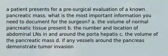 a patient presents for a pre-surgical evaluation of a known pancreatic mass. what is the most important information you need to document for the surgeon? a. the volume of normal pancreatic tissue present b. the number and location of abdominal LNs in and around the porta hepatis c. the volume of the pancreatic mass d. if any vessels around the pancreas demonstrate tumor invasion