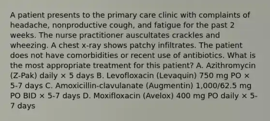 A patient presents to the primary care clinic with complaints of headache, nonproductive cough, and fatigue for the past 2 weeks. The nurse practitioner auscultates crackles and wheezing. A chest x-ray shows patchy infiltrates. The patient does not have comorbidities or recent use of antibiotics. What is the most appropriate treatment for this patient? A. Azithromycin (Z-Pak) daily × 5 days B. Levofloxacin (Levaquin) 750 mg PO × 5-7 days C. Amoxicillin-clavulanate (Augmentin) 1,000/62.5 mg PO BID × 5-7 days D. Moxifloxacin (Avelox) 400 mg PO daily × 5-7 days