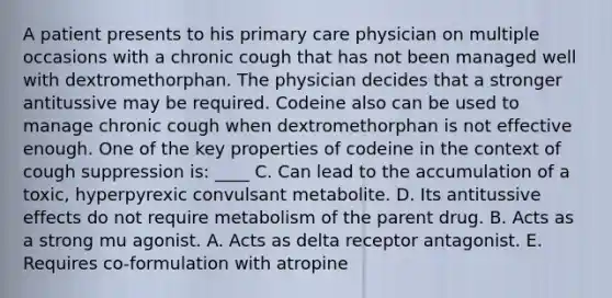 A patient presents to his primary care physician on multiple occasions with a chronic cough that has not been managed well with dextromethorphan. The physician decides that a stronger antitussive may be required. Codeine also can be used to manage chronic cough when dextromethorphan is not effective enough. One of the key properties of codeine in the context of cough suppression is: ____ C. Can lead to the accumulation of a toxic, hyperpyrexic convulsant metabolite. D. Its antitussive effects do not require metabolism of the parent drug. B. Acts as a strong mu agonist. A. Acts as delta receptor antagonist. E. Requires co-formulation with atropine