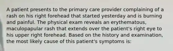 A patient presents to the primary care provider complaining of a rash on his right forehead that started yesterday and is burning and painful. The physical exam reveals an erythematous, maculopapular rash that extends over the patient's right eye to his upper right forehead. Based on the history and examination, the most likely cause of this patient's symptoms is: