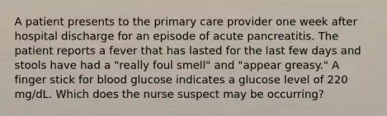 A patient presents to the primary care provider one week after hospital discharge for an episode of acute pancreatitis. The patient reports a fever that has lasted for the last few days and stools have had a "really foul smell" and "appear greasy." A finger stick for blood glucose indicates a glucose level of 220 mg/dL. Which does the nurse suspect may be occurring?