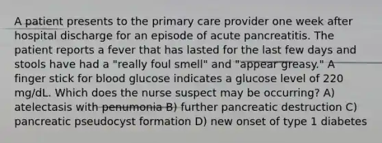 A patient presents to the primary care provider one week after hospital discharge for an episode of acute pancreatitis. The patient reports a fever that has lasted for the last few days and stools have had a "really foul smell" and "appear greasy." A finger stick for blood glucose indicates a glucose level of 220 mg/dL. Which does the nurse suspect may be occurring? A) atelectasis with penumonia B) further pancreatic destruction C) pancreatic pseudocyst formation D) new onset of type 1 diabetes