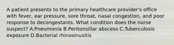 A patient presents to the primary healthcare provider's office with fever, ear pressure, sore throat, nasal congestion, and poor response to decongestants. What condition does the nurse suspect? A.Pneumonia B.Peritonsillar abscess C.Tuberculosis exposure D.Bacterial rhinosinusitis