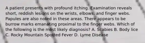 A patient presents with profound itching. Examination reveals short, reddish lesions on the wrists, elbows, and finger webs. Papules are also noted in these areas. There appears to be burrow marks emanating proximal to the finger webs. Which of the following is the most likely diagnosis? A. Scabies B. Body lice C. Rocky Mountain Spotted Fever D. Lyme Disease