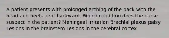 A patient presents with prolonged arching of the back with the head and heels bent backward. Which condition does the nurse suspect in the patient? Meningeal irritation Brachial plexus palsy Lesions in <a href='https://www.questionai.com/knowledge/kLMtJeqKp6-the-brain' class='anchor-knowledge'>the brain</a>stem Lesions in the cerebral cortex