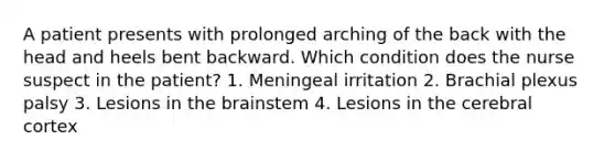 A patient presents with prolonged arching of the back with the head and heels bent backward. Which condition does the nurse suspect in the patient? 1. Meningeal irritation 2. Brachial plexus palsy 3. Lesions in the brainstem 4. Lesions in the cerebral cortex