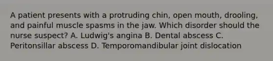 A patient presents with a protruding chin, open mouth, drooling, and painful muscle spasms in the jaw. Which disorder should the nurse suspect? A. Ludwig's angina B. Dental abscess C. Peritonsillar abscess D. Temporomandibular joint dislocation