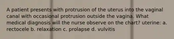 A patient presents with protrusion of the uterus into the vaginal canal with occasional protrusion outside the vagina. What medical diagnosis will the nurse observe on the chart? uterine: a. rectocele b. relaxation c. prolapse d. vulvitis