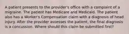 A patient presents to the provider's office with a complaint of a migraine. The patient has Medicare and Medicaid. The patient also has a Worker's Compensation claim with a diagnosis of head injury. After the provider assesses the patient, the final diagnosis is a concussion. Where should this claim be submitted first?