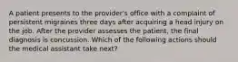 A patient presents to the provider's office with a complaint of persistent migraines three days after acquiring a head injury on the job. After the provider assesses the patient, the final diagnosis is concussion. Which of the following actions should the medical assistant take next?