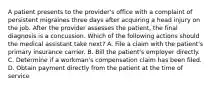 A patient presents to the provider's office with a complaint of persistent migraines three days after acquiring a head injury on the job. After the provider assesses the patient, the final diagnosis is a concussion. Which of the following actions should the medical assistant take next? A. File a claim with the patient's primary insurance carrier. B. Bill the patient's employer directly. C. Determine if a workman's compensation claim has been filed. D. Obtain payment directly from the patient at the time of service