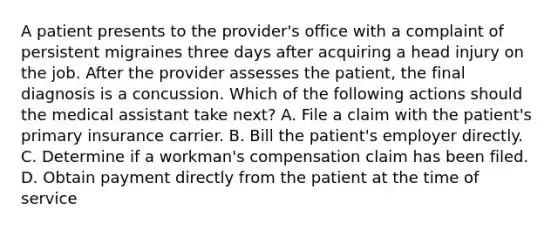 A patient presents to the provider's office with a complaint of persistent migraines three days after acquiring a head injury on the job. After the provider assesses the patient, the final diagnosis is a concussion. Which of the following actions should the medical assistant take next? A. File a claim with the patient's primary insurance carrier. B. Bill the patient's employer directly. C. Determine if a workman's compensation claim has been filed. D. Obtain payment directly from the patient at the time of service