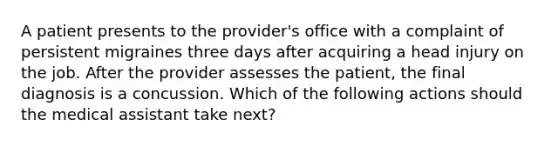 A patient presents to the provider's office with a complaint of persistent migraines three days after acquiring a head injury on the job. After the provider assesses the patient, the final diagnosis is a concussion. Which of the following actions should the medical assistant take next?