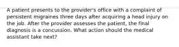 A patient presents to the provider's office with a complaint of persistent migraines three days after acquiring a head injury on the job. After the provider assesses the patient, the final diagnosis is a concussion. What action should the medical assistant take next?