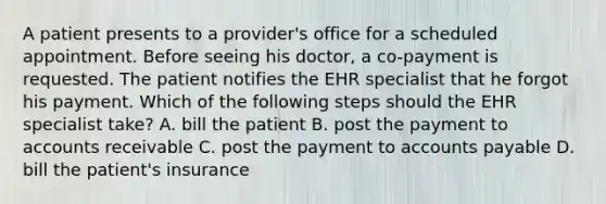 A patient presents to a provider's office for a scheduled appointment. Before seeing his doctor, a co-payment is requested. The patient notifies the EHR specialist that he forgot his payment. Which of the following steps should the EHR specialist take? A. bill the patient B. post the payment to accounts receivable C. post the payment to accounts payable D. bill the patient's insurance