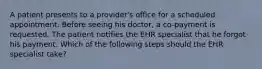 A patient presents to a provider's office for a scheduled appointment. Before seeing his doctor, a co-payment is requested. The patient notifies the EHR specialist that he forgot his payment. Which of the following steps should the EHR specialist take?