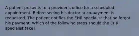 A patient presents to a provider's office for a scheduled appointment. Before seeing his doctor, a co-payment is requested. The patient notifies the EHR specialist that he forgot his payment. Which of the following steps should the EHR specialist take?