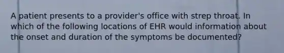 A patient presents to a provider's office with strep throat. In which of the following locations of EHR would information about the onset and duration of the symptoms be documented?