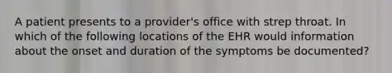 A patient presents to a provider's office with strep throat. In which of the following locations of the EHR would information about the onset and duration of the symptoms be documented?