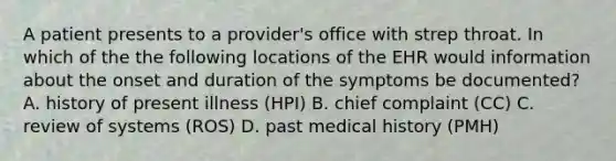 A patient presents to a provider's office with strep throat. In which of the the following locations of the EHR would information about the onset and duration of the symptoms be documented? A. history of present illness (HPI) B. chief complaint (CC) C. review of systems (ROS) D. past medical history (PMH)