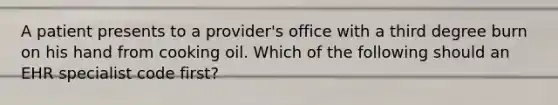 A patient presents to a provider's office with a third degree burn on his hand from cooking oil. Which of the following should an EHR specialist code first?