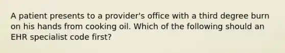 A patient presents to a provider's office with a third degree burn on his hands from cooking oil. Which of the following should an EHR specialist code first?