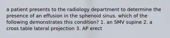 a patient presents to the radiology department to determine the presence of an effusion in the sphenoid sinus. which of the following demonstrates this condition? 1. an SMV supine 2. a cross table lateral projection 3. AP erect