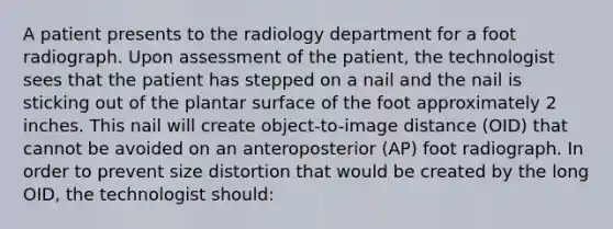 A patient presents to the radiology department for a foot radiograph. Upon assessment of the patient, the technologist sees that the patient has stepped on a nail and the nail is sticking out of the plantar surface of the foot approximately 2 inches. This nail will create object-to-image distance (OID) that cannot be avoided on an anteroposterior (AP) foot radiograph. In order to prevent size distortion that would be created by the long OID, the technologist should: