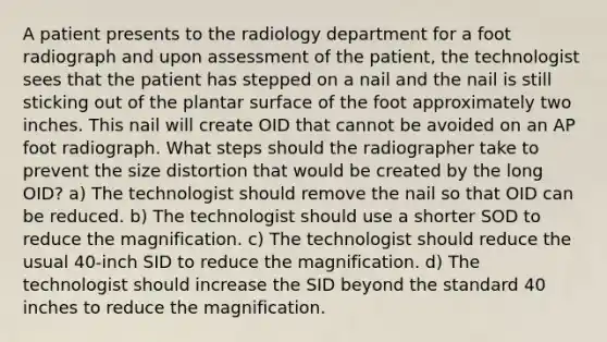 A patient presents to the radiology department for a foot radiograph and upon assessment of the patient, the technologist sees that the patient has stepped on a nail and the nail is still sticking out of the plantar surface of the foot approximately two inches. This nail will create OID that cannot be avoided on an AP foot radiograph. What steps should the radiographer take to prevent the size distortion that would be created by the long OID? a) The technologist should remove the nail so that OID can be reduced. b) The technologist should use a shorter SOD to reduce the magnification. c) The technologist should reduce the usual 40-inch SID to reduce the magnification. d) The technologist should increase the SID beyond the standard 40 inches to reduce the magnification.