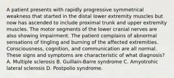 A patient presents with rapidly progressive symmetrical weakness that started in the distal lower extremity muscles but now has ascended to include proximal trunk and upper extremity muscles. The motor segments of the lower cranial nerves are also showing impairment. The patient complains of abnormal sensations of tingling and burning of the affected extremities. Consciousness, cognition, and communication are all normal. These signs and symptoms are characteristic of what diagnosis? A. Multiple sclerosis B. Guillain-Barre syndrome C. Amyotrohic lateral sclerosis D. Postpolio syndrome.