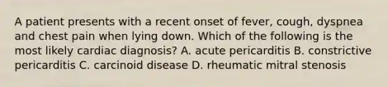 A patient presents with a recent onset of fever, cough, dyspnea and chest pain when lying down. Which of the following is the most likely cardiac diagnosis? A. acute pericarditis B. constrictive pericarditis C. carcinoid disease D. rheumatic mitral stenosis