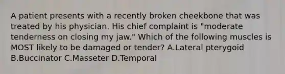 A patient presents with a recently broken cheekbone that was treated by his physician. His chief complaint is "moderate tenderness on closing my jaw." Which of the following muscles is MOST likely to be damaged or tender? A.Lateral pterygoid B.Buccinator C.Masseter D.Temporal