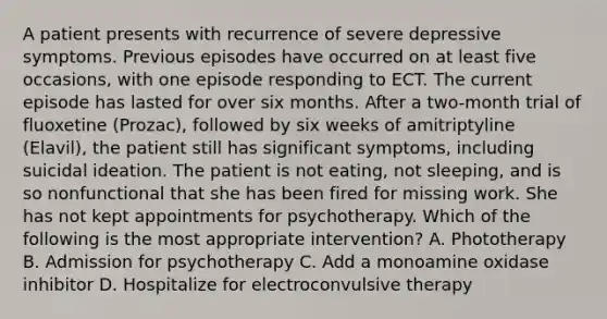 A patient presents with recurrence of severe depressive symptoms. Previous episodes have occurred on at least five occasions, with one episode responding to ECT. The current episode has lasted for over six months. After a two-month trial of fluoxetine (Prozac), followed by six weeks of amitriptyline (Elavil), the patient still has significant symptoms, including suicidal ideation. The patient is not eating, not sleeping, and is so nonfunctional that she has been fired for missing work. She has not kept appointments for psychotherapy. Which of the following is the most appropriate intervention? A. Phototherapy B. Admission for psychotherapy C. Add a monoamine oxidase inhibitor D. Hospitalize for electroconvulsive therapy