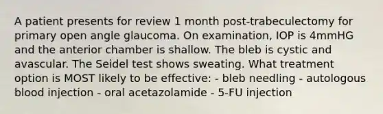 A patient presents for review 1 month post-trabeculectomy for primary open angle glaucoma. On examination, IOP is 4mmHG and the anterior chamber is shallow. The bleb is cystic and avascular. The Seidel test shows sweating. What treatment option is MOST likely to be effective: - bleb needling - autologous blood injection - oral acetazolamide - 5-FU injection