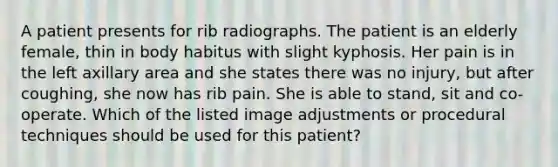 A patient presents for rib radiographs. The patient is an elderly female, thin in body habitus with slight kyphosis. Her pain is in the left axillary area and she states there was no injury, but after coughing, she now has rib pain. She is able to stand, sit and co-operate. Which of the listed image adjustments or procedural techniques should be used for this patient?