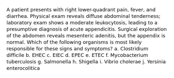 A patient presents with right lower-quadrant pain, fever, and diarrhea. Physical exam reveals diffuse abdominal tenderness; laboratory exam shows a moderate leukocytosis, leading to a presumptive diagnosis of acute appendicitis. Surgical exploration of the abdomen reveals mesenteric adenitis, but the appendix is normal. Which of the following organisms is most likely responsible for these signs and symptoms? a. Clostridium difficile b. EHEC c. EIEC d. EPEC e. ETEC f. Mycobacterium tuberculosis g. Salmonella h. Shigella i. Vibrio cholerae j. Yersinia enterocolitica