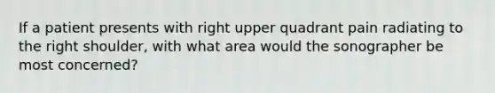 If a patient presents with right upper quadrant pain radiating to the right shoulder, with what area would the sonographer be most concerned?