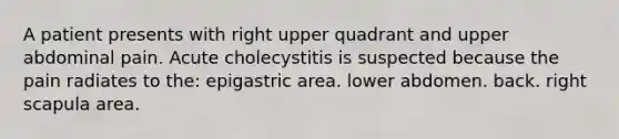 A patient presents with right upper quadrant and upper abdominal pain. Acute cholecystitis is suspected because the pain radiates to the: epigastric area. lower abdomen. back. right scapula area.