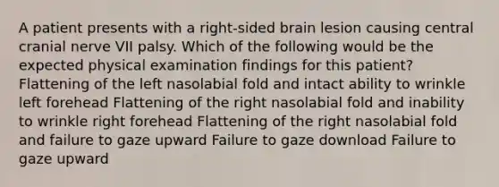 A patient presents with a right-sided brain lesion causing central cranial nerve VII palsy. Which of the following would be the expected physical examination findings for this patient? Flattening of the left nasolabial fold and intact ability to wrinkle left forehead Flattening of the right nasolabial fold and inability to wrinkle right forehead Flattening of the right nasolabial fold and failure to gaze upward Failure to gaze download Failure to gaze upward