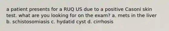 a patient presents for a RUQ US due to a positive Casoni skin test. what are you looking for on the exam? a. mets in the liver b. schistosomiasis c. hydatid cyst d. cirrhosis