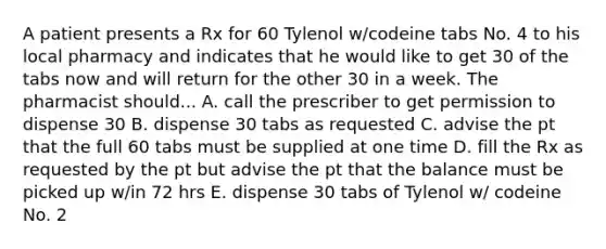 A patient presents a Rx for 60 Tylenol w/codeine tabs No. 4 to his local pharmacy and indicates that he would like to get 30 of the tabs now and will return for the other 30 in a week. The pharmacist should... A. call the prescriber to get permission to dispense 30 B. dispense 30 tabs as requested C. advise the pt that the full 60 tabs must be supplied at one time D. fill the Rx as requested by the pt but advise the pt that the balance must be picked up w/in 72 hrs E. dispense 30 tabs of Tylenol w/ codeine No. 2