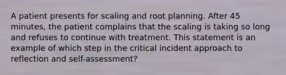 A patient presents for scaling and root planning. After 45 minutes, the patient complains that the scaling is taking so long and refuses to continue with treatment. This statement is an example of which step in the critical incident approach to reflection and self-assessment?