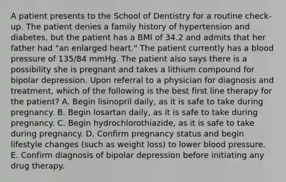 A patient presents to the School of Dentistry for a routine check-up. The patient denies a family history of hypertension and diabetes, but the patient has a BMI of 34.2 and admits that her father had "an enlarged heart." The patient currently has a blood pressure of 135/84 mmHg. The patient also says there is a possibility she is pregnant and takes a lithium compound for bipolar depression. Upon referral to a physician for diagnosis and treatment, which of the following is the best first line therapy for the patient? A. Begin lisinopril daily, as it is safe to take during pregnancy. B. Begin losartan daily, as it is safe to take during pregnancy. C. Begin hydrochlorothiazide, as it is safe to take during pregnancy. D. Confirm pregnancy status and begin lifestyle changes (such as weight loss) to lower blood pressure. E. Confirm diagnosis of bipolar depression before initiating any drug therapy.