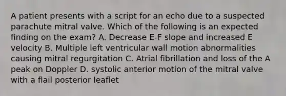 A patient presents with a script for an echo due to a suspected parachute mitral valve. Which of the following is an expected finding on the exam? A. Decrease E-F slope and increased E velocity B. Multiple left ventricular wall motion abnormalities causing mitral regurgitation C. Atrial fibrillation and loss of the A peak on Doppler D. systolic anterior motion of the mitral valve with a flail posterior leaflet