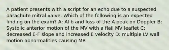 A patient presents with a script for an echo due to a suspected parachute mitral valve. Which of the following is an expected finding on the exam? A: Afib and loss of the A peak on Doppler B: Systolic anterior motion of the MV with a flail MV leaflet C: decreased E-F slope and increased E velocity D: multiple LV wall motion abnormalities causing MR