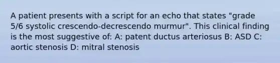 A patient presents with a script for an echo that states "grade 5/6 systolic crescendo-decrescendo murmur". This clinical finding is the most suggestive of: A: patent ductus arteriosus B: ASD C: aortic stenosis D: mitral stenosis