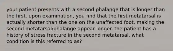 your patient presents with a second phalange that is longer than the first. upon examination, you find that the first metatarsal is actually shorter than the one on the unaffected foot, making the second metatarsal/phalange appear longer. the patient has a history of stress fracture in the second metatarsal. what condition is this referred to as?